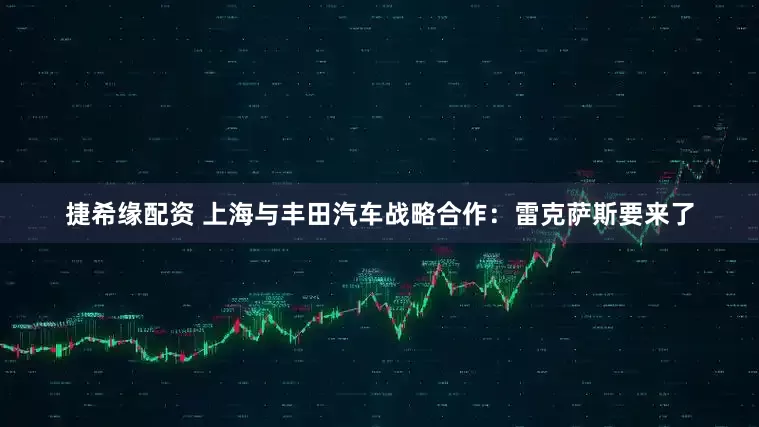 捷希缘配资 上海与丰田汽车战略合作：雷克萨斯要来了