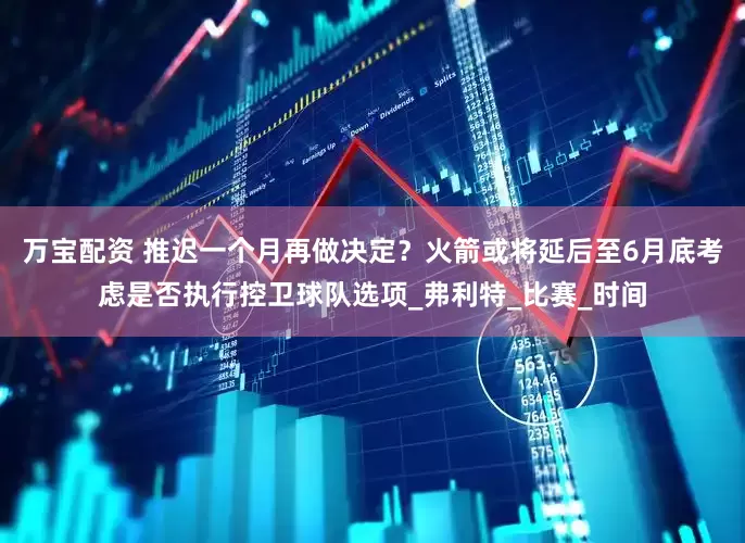 万宝配资 推迟一个月再做决定？火箭或将延后至6月底考虑是否执行控卫球队选项_弗利特_比赛_时间
