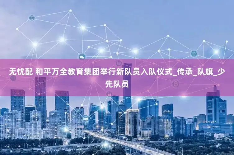 无忧配 和平万全教育集团举行新队员入队仪式_传承_队旗_少先队员