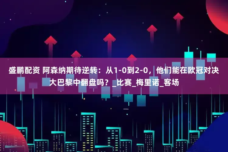 盛鹏配资 阿森纳期待逆转：从1-0到2-0，他们能在欧冠对决大巴黎中翻盘吗？_比赛_梅里诺_客场