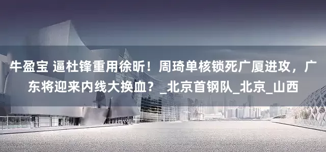 牛盈宝 逼杜锋重用徐昕！周琦单核锁死广厦进攻，广东将迎来内线大换血？_北京首钢队_北京_山西