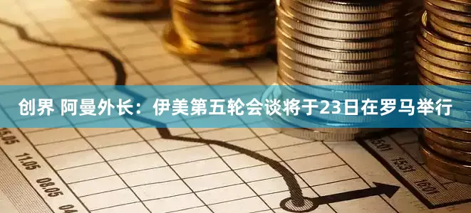 创界 阿曼外长：伊美第五轮会谈将于23日在罗马举行