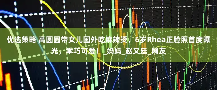 优选策略 高圆圆带女儿国外吃麻辣烫，6岁Rhea正脸照首度曝光，乖巧可爱！_妈妈_赵又廷_网友
