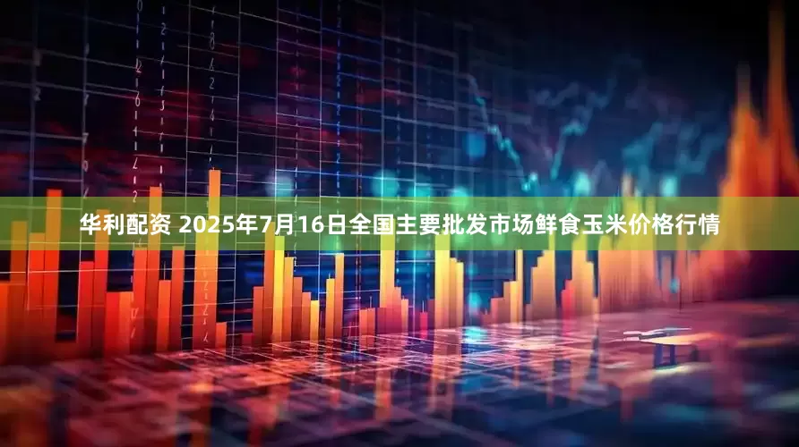 华利配资 2025年7月16日全国主要批发市场鲜食玉米价格行情
