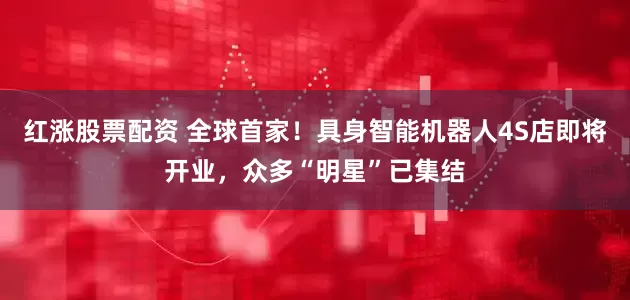 红涨股票配资 全球首家！具身智能机器人4S店即将开业，众多“明星”已集结