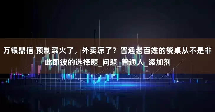 万银鼎信 预制菜火了，外卖凉了？普通老百姓的餐桌从不是非此即彼的选择题_问题_普通人_添加剂