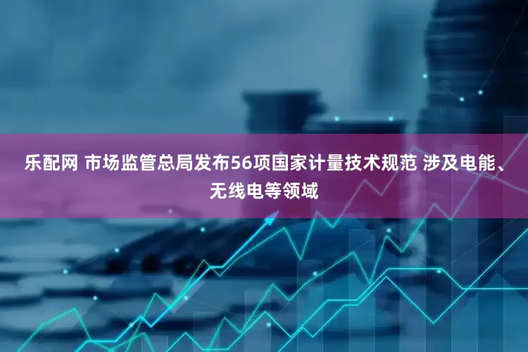乐配网 市场监管总局发布56项国家计量技术规范 涉及电能、无线电等领域