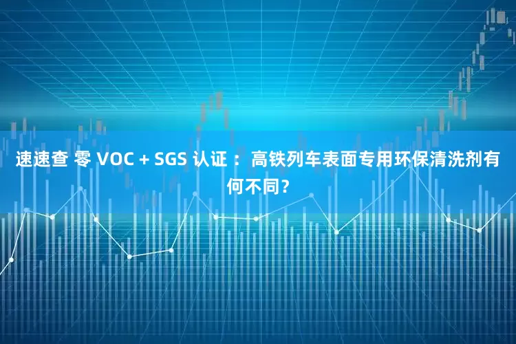 速速查 零 VOC + SGS 认证 ：高铁列车表面专用环保清洗剂有何不同？