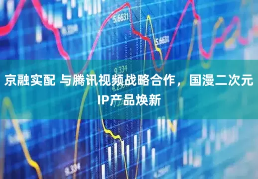 京融实配 与腾讯视频战略合作，国漫二次元IP产品焕新
