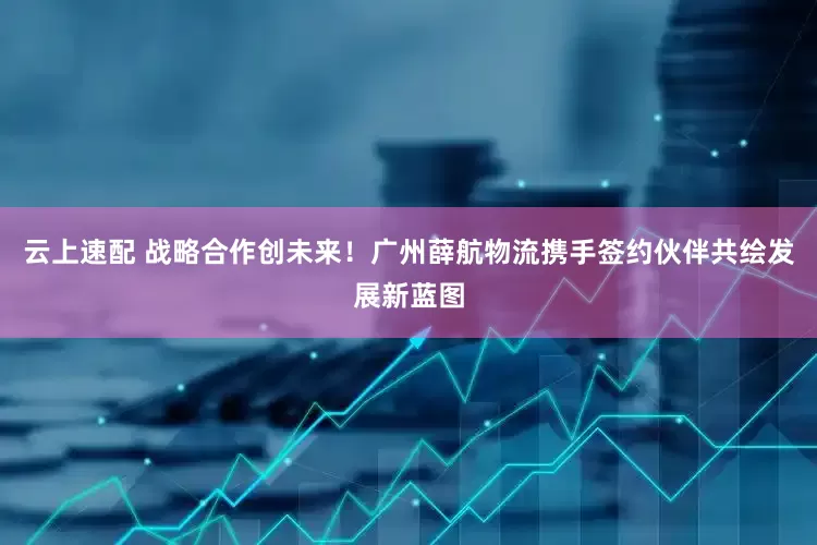 云上速配 战略合作创未来！广州薛航物流携手签约伙伴共绘发展新蓝图