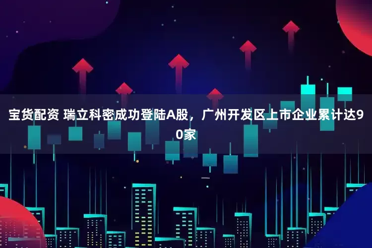 宝货配资 瑞立科密成功登陆A股，广州开发区上市企业累计达90家
