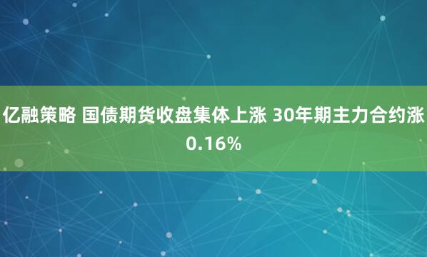亿融策略 国债期货收盘集体上涨 30年期主力合约涨0.16%