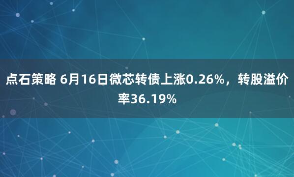 点石策略 6月16日微芯转债上涨0.26%，转股溢价率36.19%