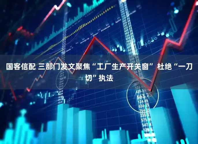 国客信配 三部门发文聚焦“工厂生产开关窗” 杜绝“一刀切”执法