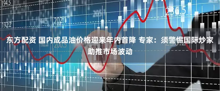 东方配资 国内成品油价格迎来年内首降 专家：须警惕国际炒家助推市场波动