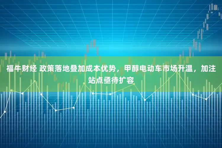 福牛财经 政策落地叠加成本优势，甲醇电动车市场升温，加注站点亟待扩容