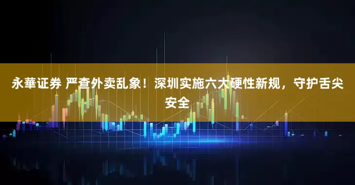 永華证券 严查外卖乱象！深圳实施六大硬性新规，守护舌尖安全